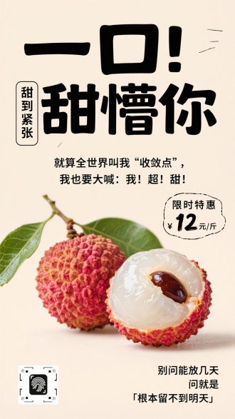 生成一张荔枝促销海报，采用浅米色简约背景 。画面主体呈现两颗新鲜荔枝，一颗带翠绿枝叶完整展示，另一颗对半切开，清晰露出晶莹剔透的白色果肉、深褐色果核，色彩鲜亮饱满，突出荔枝的新鲜诱人 。文案设计走活泼网感风格：大标题用粗黑艺术字写 “一口甜懵你”，玩谐音梗制造记忆点 ；左侧配竖排小字 “甜到紧张” ；中间用黑色线条分隔，写上互动文案 “就算全世界叫我‘收敛点’，我也要大喊：我！超！甜！” ，强调荔枝甜度 ；右侧放置手写风格标签，标注 “限时特惠 12 元 / 斤” ；底部补充俏皮话术 “别问能放几天，问就是『根本留不到明天』” ，增强购买欲 ；左下角添加二维码，整体营造轻松、诱人、促消费的营销氛围 ，适配即梦 AI 的创作逻辑，生成风格统一的海报作品 。